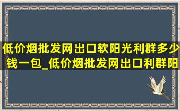 (低价烟批发网)出口软阳光利群多少钱一包_(低价烟批发网)出口利群阳光多少钱一包