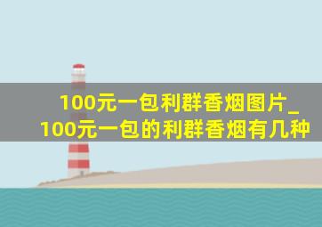 100元一包利群香烟图片_100元一包的利群香烟有几种