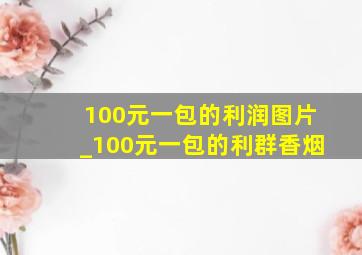 100元一包的利润图片_100元一包的利群香烟