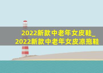 2022新款中老年女皮鞋_2022新款中老年女皮凉拖鞋