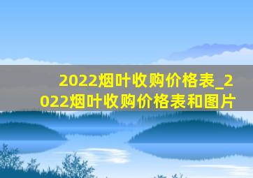 2022烟叶收购价格表_2022烟叶收购价格表和图片