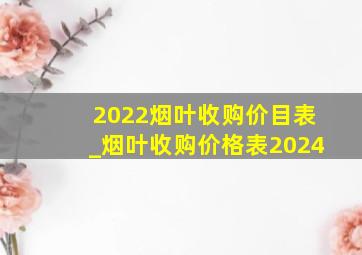 2022烟叶收购价目表_烟叶收购价格表2024