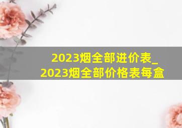 2023烟全部进价表_2023烟全部价格表每盒