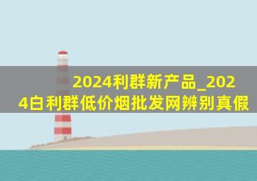 2024利群新产品_2024白利群(低价烟批发网)辨别真假