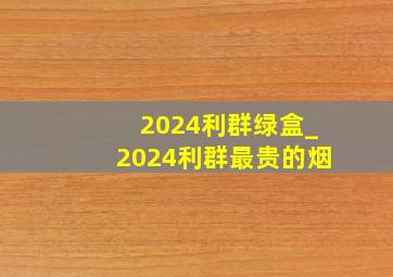 2024利群绿盒_2024利群最贵的烟