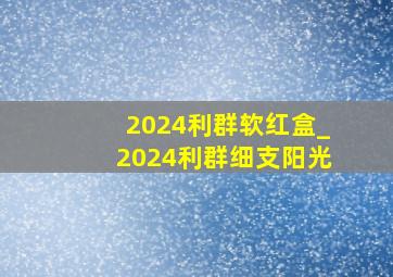 2024利群软红盒_2024利群细支阳光