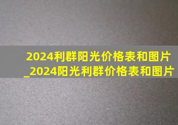 2024利群阳光价格表和图片_2024阳光利群价格表和图片