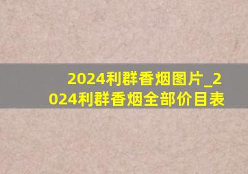 2024利群香烟图片_2024利群香烟全部价目表