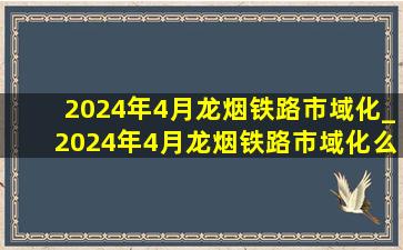 2024年4月龙烟铁路市域化_2024年4月龙烟铁路市域化么