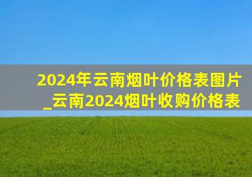 2024年云南烟叶价格表图片_云南2024烟叶收购价格表