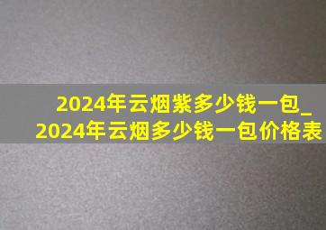 2024年云烟紫多少钱一包_2024年云烟多少钱一包价格表
