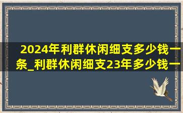 2024年利群休闲细支多少钱一条_利群休闲细支23年多少钱一条