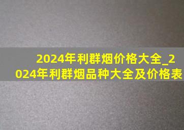 2024年利群烟价格大全_2024年利群烟品种大全及价格表