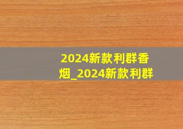 2024新款利群香烟_2024新款利群