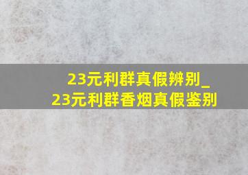 23元利群真假辨别_23元利群香烟真假鉴别