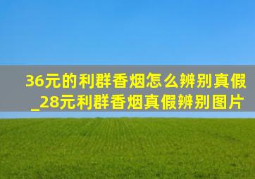 36元的利群香烟怎么辨别真假_28元利群香烟真假辨别图片