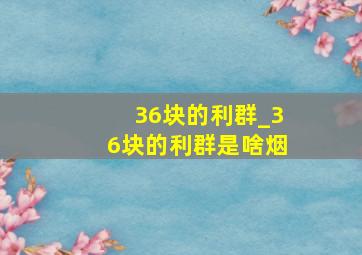 36块的利群_36块的利群是啥烟