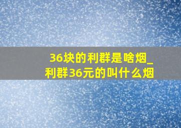 36块的利群是啥烟_利群36元的叫什么烟