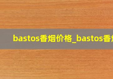 bastos香烟价格_bastos香烟