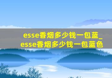 esse香烟多少钱一包蓝_esse香烟多少钱一包蓝色