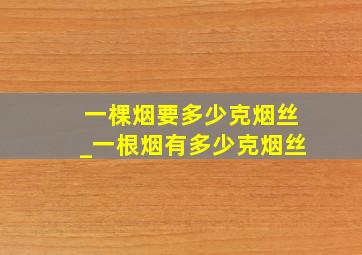 一棵烟要多少克烟丝_一根烟有多少克烟丝