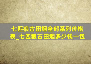 七匹狼古田烟全部系列价格表_七匹狼古田烟多少钱一包