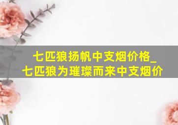 七匹狼扬帆中支烟价格_七匹狼为璀璨而来中支烟价