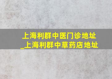 上海利群中医门诊地址_上海利群中草药店地址