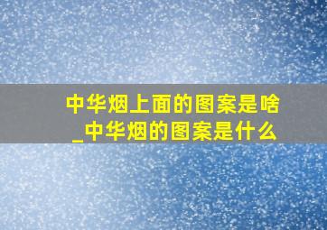 中华烟上面的图案是啥_中华烟的图案是什么