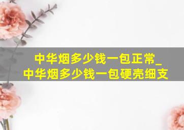 中华烟多少钱一包正常_中华烟多少钱一包硬壳细支