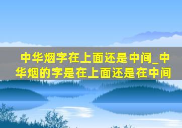 中华烟字在上面还是中间_中华烟的字是在上面还是在中间