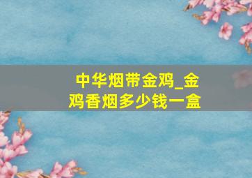 中华烟带金鸡_金鸡香烟多少钱一盒