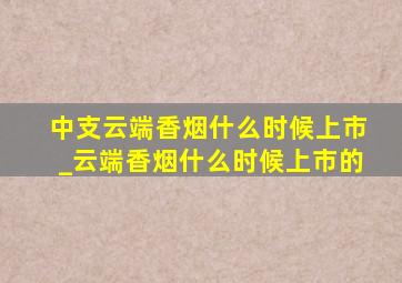 中支云端香烟什么时候上市_云端香烟什么时候上市的