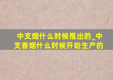 中支烟什么时候推出的_中支香烟什么时候开始生产的