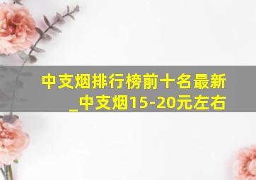 中支烟排行榜前十名最新_中支烟15-20元左右