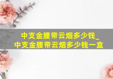 中支金腰带云烟多少钱_中支金腰带云烟多少钱一盒