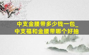 中支金腰带多少钱一包_中支福和金腰带哪个好抽