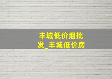 丰城低价烟批发_丰城低价房