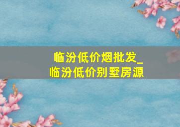 临汾低价烟批发_临汾低价别墅房源