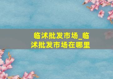 临沭批发市场_临沭批发市场在哪里