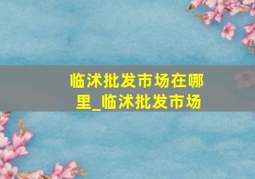 临沭批发市场在哪里_临沭批发市场