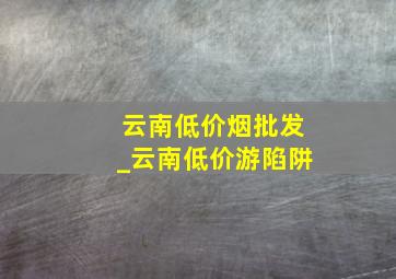 云南低价烟批发_云南低价游陷阱