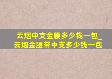 云烟中支金腰多少钱一包_云烟金腰带中支多少钱一包