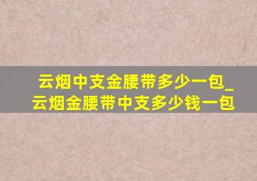 云烟中支金腰带多少一包_云烟金腰带中支多少钱一包