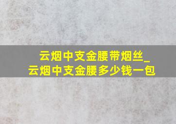 云烟中支金腰带烟丝_云烟中支金腰多少钱一包