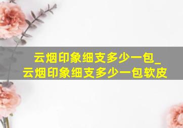 云烟印象细支多少一包_云烟印象细支多少一包软皮