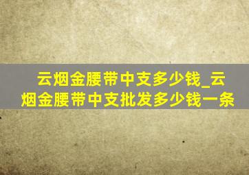 云烟金腰带中支多少钱_云烟金腰带中支批发多少钱一条