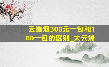 云端烟300元一包和100一包的区别_大云端