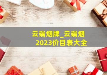 云端烟牌_云端烟2023价目表大全