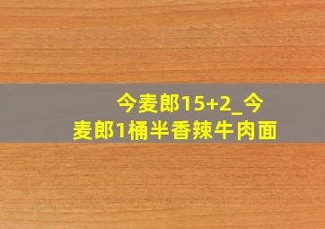 今麦郎15+2_今麦郎1桶半香辣牛肉面